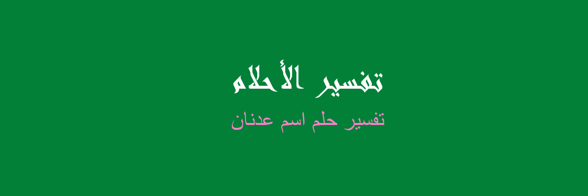 تفسير حلم اسم عدنان في المنام، رؤيا الحلم