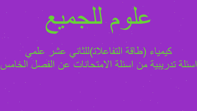 اسئلة تدريبية من اسئلة الامتحانات عن الفصل الخامس كيمياء (طاقة التفاعلات)للثاني عشر علمي